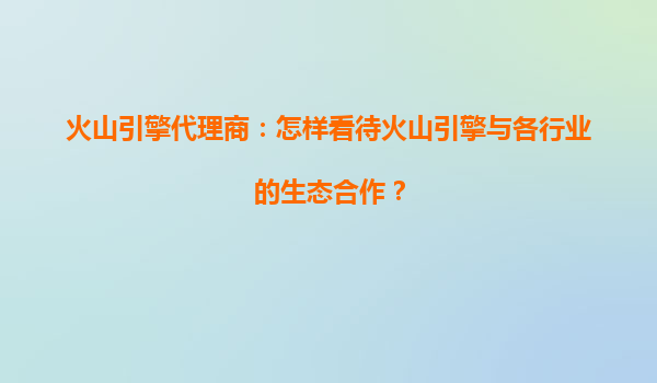 火山引擎代理商：怎样看待火山引擎与各行业的生态合作？