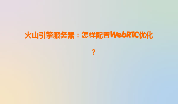 火山引擎服务器：怎样配置WebRTC优化？