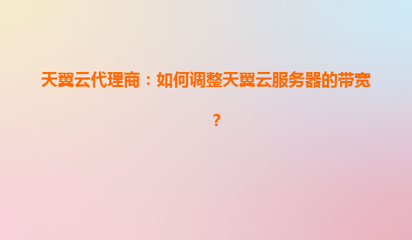 天翼云代理商：如何调整天翼云服务器的带宽？
