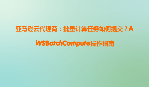 亚马逊云代理商：批量计算任务如何提交？AWSBatchCompute操作指南