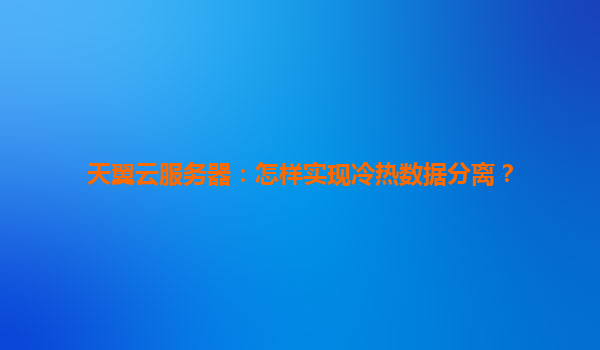 天翼云服务器：怎样实现冷热数据分离？