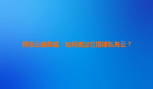 腾讯云服务器：如何通过它搭建私有云？