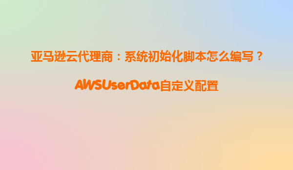 亚马逊云代理商：系统初始化脚本怎么编写？AWSUserData自定义配置