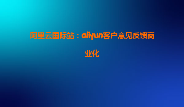 阿里云国际站：aliyun客户意见反馈商业化