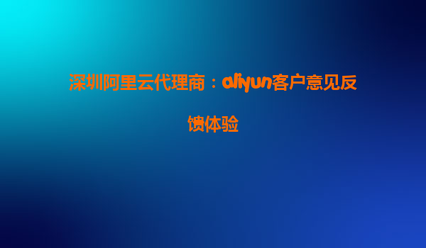 深圳阿里云代理商：aliyun客户意见反馈体验