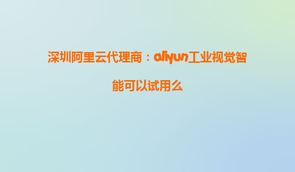 深圳阿里云代理商：aliyun工业视觉智能可以试用么