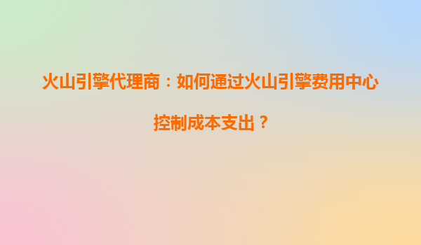火山引擎代理商：如何通过火山引擎费用中心控制成本支出？