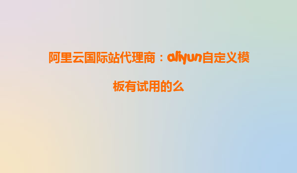 阿里云国际站代理商：aliyun自定义模板有试用的么