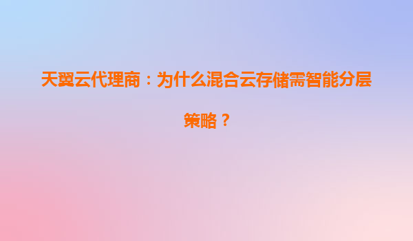天翼云代理商：为什么混合云存储需智能分层策略？