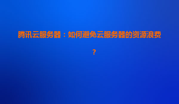 腾讯云服务器：如何避免云服务器的资源浪费？