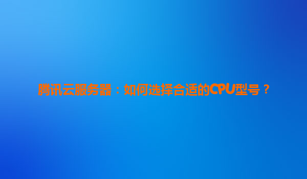 腾讯云服务器：如何选择合适的CPU型号？