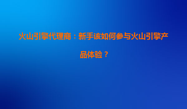 火山引擎代理商：新手该如何参与火山引擎产品体验？