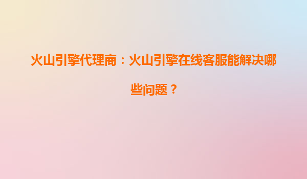 火山引擎代理商：火山引擎在线客服能解决哪些问题？