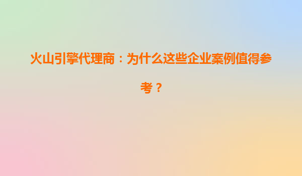 火山引擎代理商：为什么这些企业案例值得参考？