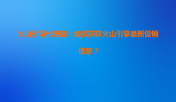 火山引擎代理商：如何获取火山引擎最新促销信息？