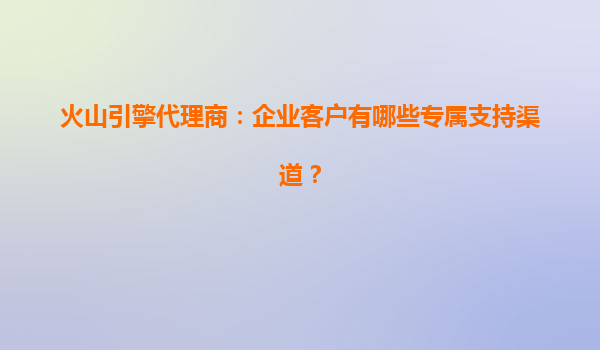 火山引擎代理商：企业客户有哪些专属支持渠道？
