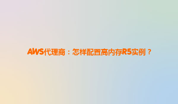 AWS代理商：怎样配置高内存R5实例？