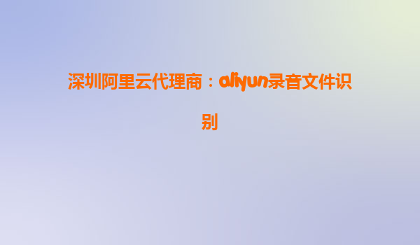 深圳阿里云代理商：aliyun录音文件识别