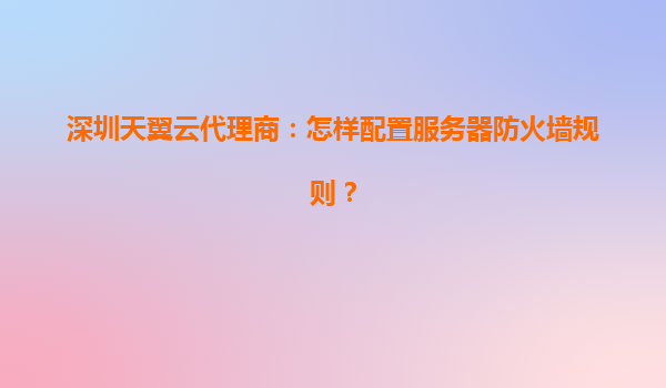 深圳天翼云代理商：怎样配置服务器防火墙规则？