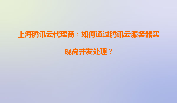 上海腾讯云代理商：如何通过腾讯云服务器实现高并发处理？