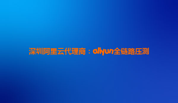 深圳阿里云代理商：aliyun全链路压测