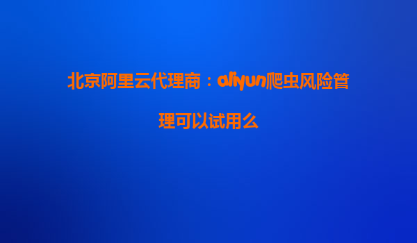 北京阿里云代理商：aliyun爬虫风险管理可以试用么