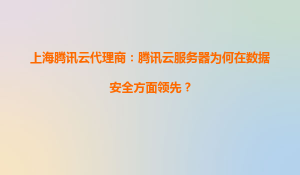 上海腾讯云代理商：腾讯云服务器为何在数据安全方面领先？