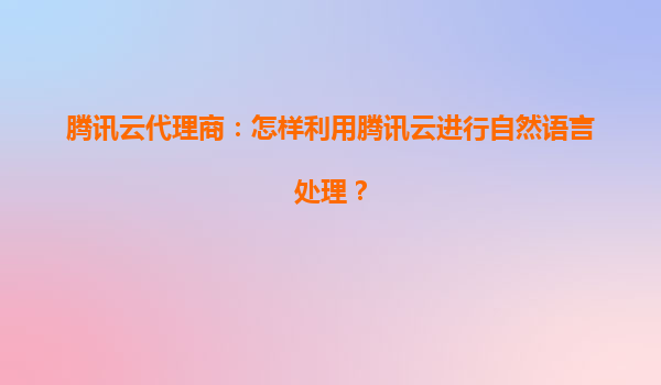 腾讯云代理商：怎样利用腾讯云进行自然语言处理？