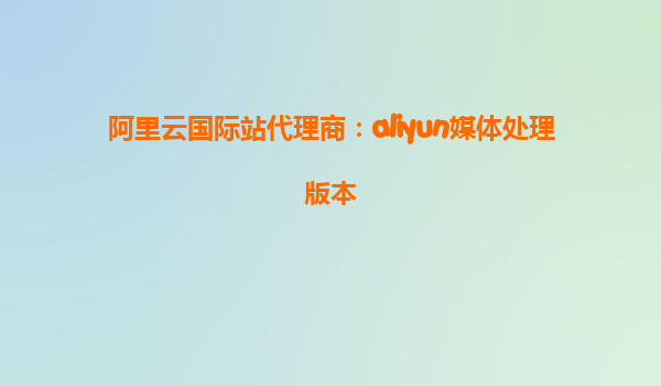 阿里云国际站代理商：aliyun媒体处理版本