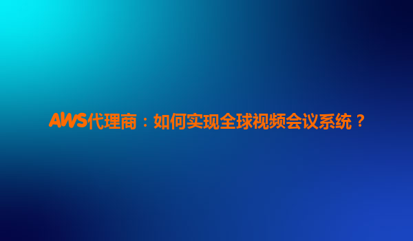 AWS代理商：如何实现全球视频会议系统？