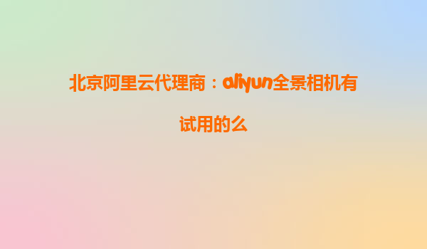 北京阿里云代理商：aliyun全景相机有试用的么