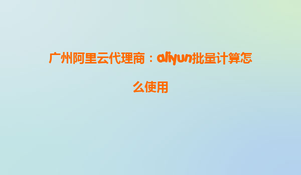 广州阿里云代理商：aliyun批量计算怎么使用