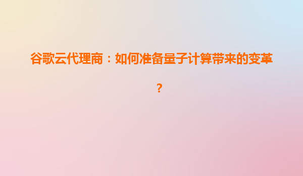 谷歌云代理商：如何准备量子计算带来的变革？
