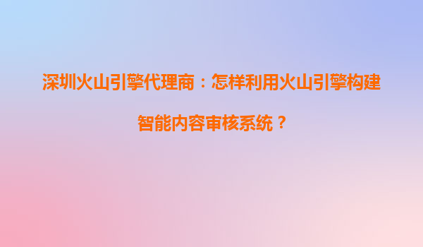 深圳火山引擎代理商：怎样利用火山引擎构建智能内容审核系统？