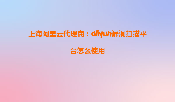 上海阿里云代理商：aliyun漏洞扫描平台怎么使用