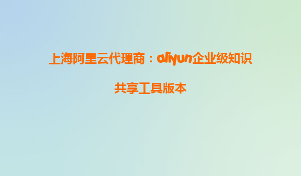 上海阿里云代理商：aliyun企业级知识共享工具版本