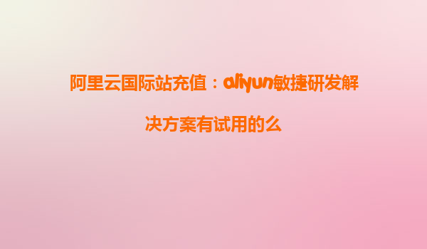 阿里云国际站充值：aliyun敏捷研发解决方案有试用的么