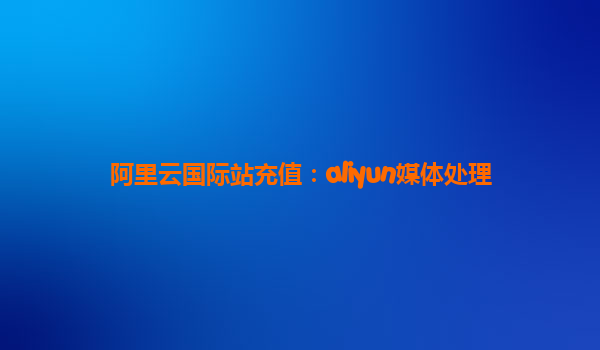 阿里云国际站充值：aliyun媒体处理