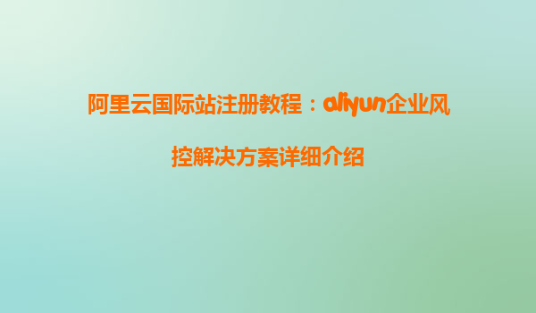 阿里云国际站注册教程：aliyun企业风控解决方案详细介绍