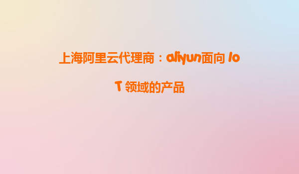 上海阿里云代理商：aliyun面向 IoT 领域的产品