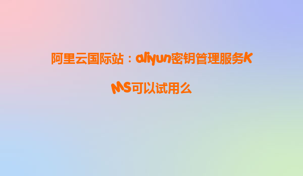 阿里云国际站：aliyun密钥管理服务KMS可以试用么