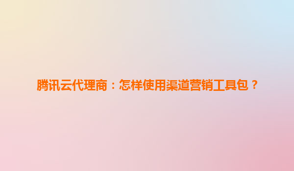 腾讯云代理商：怎样使用渠道营销工具包？