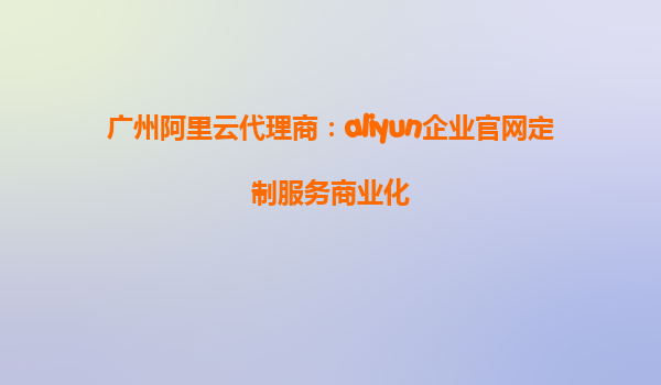 广州阿里云代理商：aliyun企业官网定制服务商业化