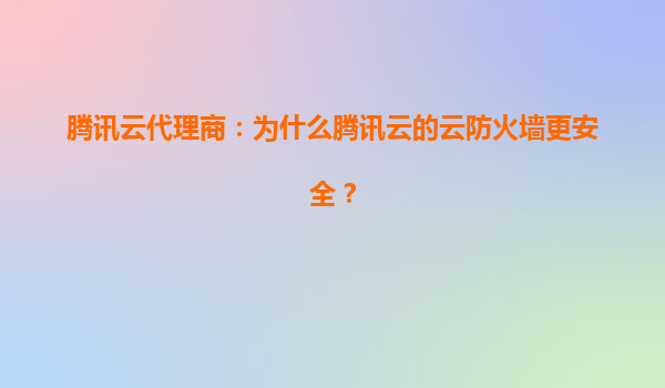 腾讯云代理商：为什么腾讯云的云防火墙更安全？