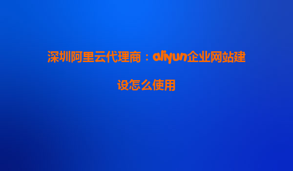 深圳阿里云代理商：aliyun企业网站建设怎么使用