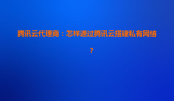 腾讯云代理商：怎样通过腾讯云搭建私有网络？