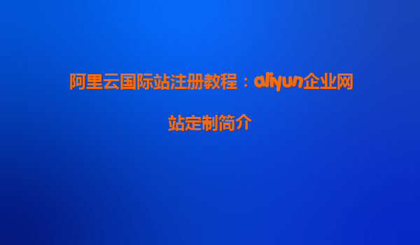 阿里云国际站注册教程：aliyun企业网站定制简介