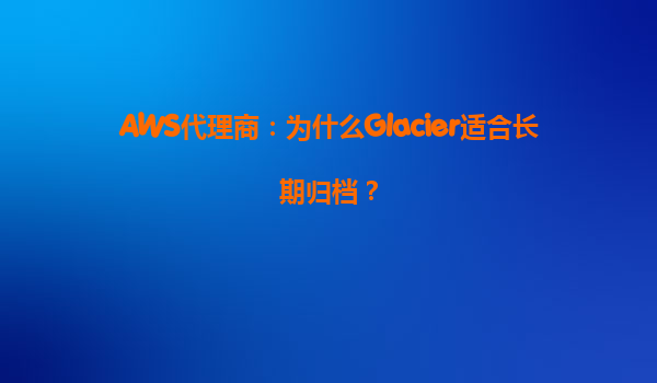 AWS代理商：为什么Glacier适合长期归档？
