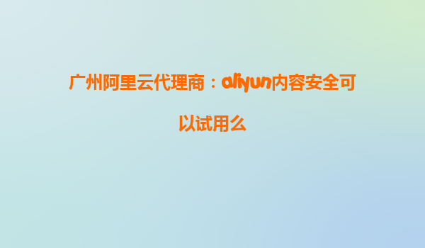 广州阿里云代理商：aliyun内容安全可以试用么