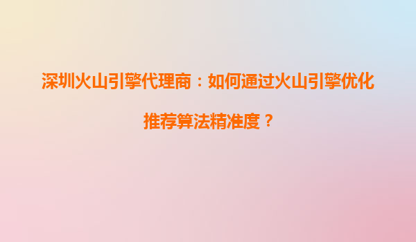 深圳火山引擎代理商：如何通过火山引擎优化推荐算法精准度？